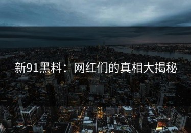 新91黑料：网红们的真相大揭秘