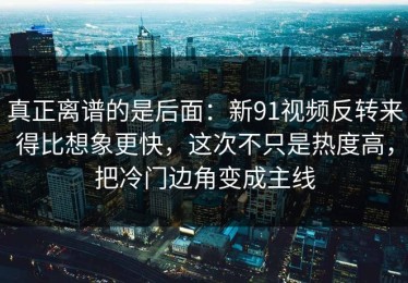 真正离谱的是后面：新91视频反转来得比想象更快，这次不只是热度高，把冷门边角变成主线