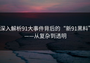 深入解析91大事件背后的“新91黑料”——从复杂到透明