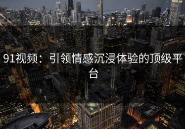 91视频：引领情感沉浸体验的顶级平台