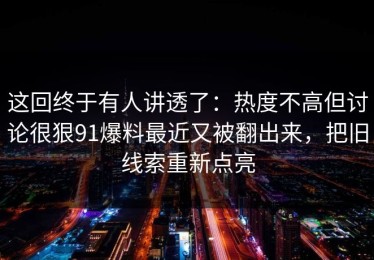 这回终于有人讲透了：热度不高但讨论很狠91爆料最近又被翻出来，把旧线索重新点亮