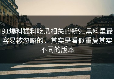 91爆料猛料吃瓜相关的新91黑料里最容易被忽略的，其实是看似重复其实不同的版本