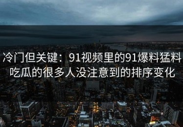 冷门但关键：91视频里的91爆料猛料吃瓜的很多人没注意到的排序变化