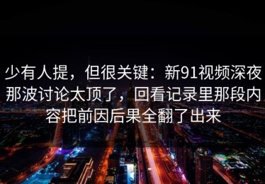 少有人提，但很关键：新91视频深夜那波讨论太顶了，回看记录里那段内容把前因后果全翻了出来