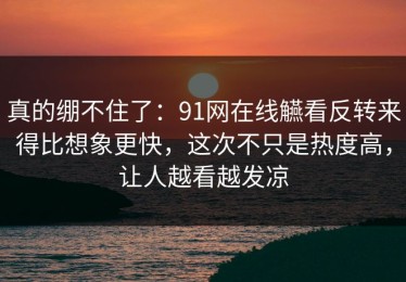 真的绷不住了：91网在线觾看反转来得比想象更快，这次不只是热度高，让人越看越发凉