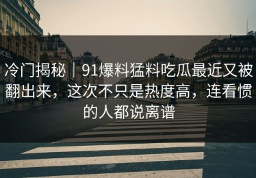 冷门揭秘｜91爆料猛料吃瓜最近又被翻出来，这次不只是热度高，连看惯的人都说离谱