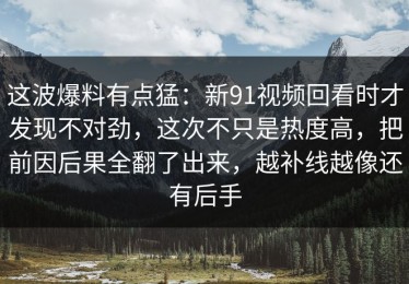 这波爆料有点猛：新91视频回看时才发现不对劲，这次不只是热度高，把前因后果全翻了出来，越补线越像还有后手
