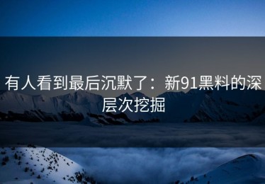 有人看到最后沉默了：新91黑料的深层次挖掘