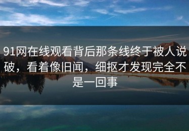 91网在线观看背后那条线终于被人说破，看着像旧闻，细抠才发现完全不是一回事