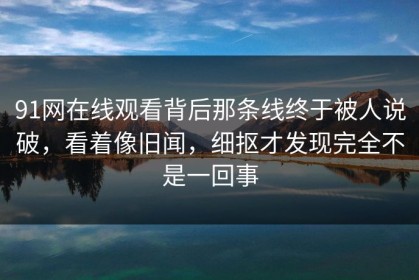 91网在线观看背后那条线终于被人说破，看着像旧闻，细抠才发现完全不是一回事