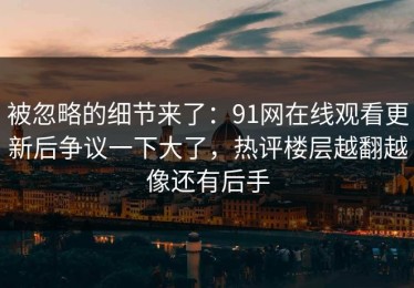 被忽略的细节来了：91网在线观看更新后争议一下大了，热评楼层越翻越像还有后手