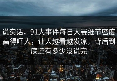 说实话，91大事件每日大赛细节密度高得吓人，让人越看越发凉，背后到底还有多少没说完