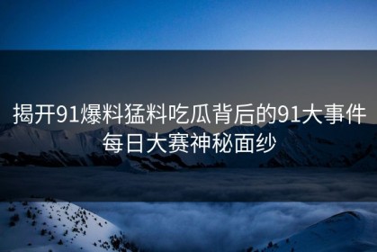 揭开91爆料猛料吃瓜背后的91大事件每日大赛神秘面纱