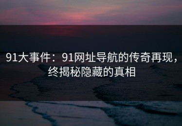 91大事件：91网址导航的传奇再现，终揭秘隐藏的真相
