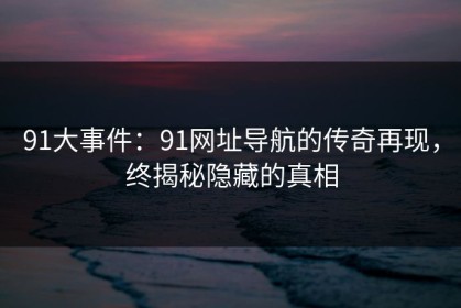 91大事件：91网址导航的传奇再现，终揭秘隐藏的真相