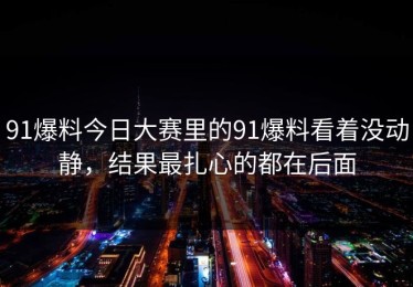 91爆料今日大赛里的91爆料看着没动静，结果最扎心的都在后面