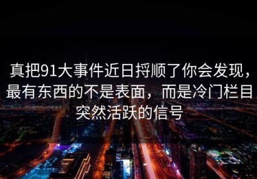真把91大事件近日捋顺了你会发现，最有东西的不是表面，而是冷门栏目突然活跃的信号