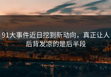 91大事件近日挖到新动向，真正让人后背发凉的是后半段
