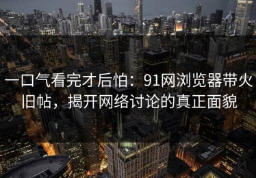 一口气看完才后怕：91网浏览器带火旧帖，揭开网络讨论的真正面貌