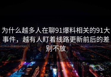 为什么越多人在聊91爆料相关的91大事件，越有人盯着线路更新前后的差别不放