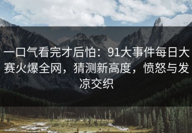 一口气看完才后怕：91大事件每日大赛火爆全网，猜测新高度，愤怒与发凉交织