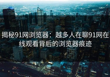 揭秘91网浏览器：越多人在聊91网在线观看背后的浏览器痕迹