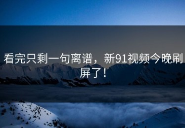看完只剩一句离谱，新91视频今晚刷屏了！