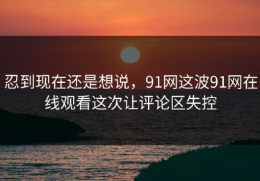 忍到现在还是想说，91网这波91网在线观看这次让评论区失控