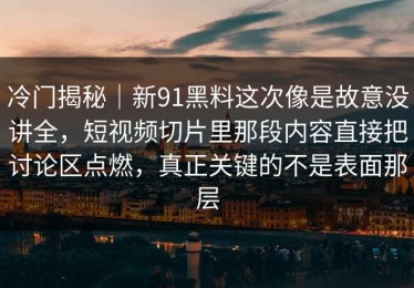 冷门揭秘｜新91黑料这次像是故意没讲全，短视频切片里那段内容直接把讨论区点燃，真正关键的不是表面那层