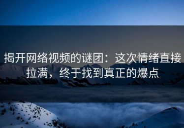 揭开网络视频的谜团：这次情绪直接拉满，终于找到真正的爆点