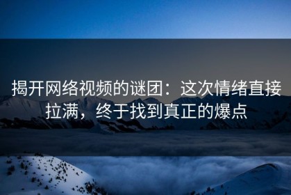 揭开网络视频的谜团：这次情绪直接拉满，终于找到真正的爆点