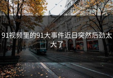 91视频里的91大事件近日突然后劲太大了