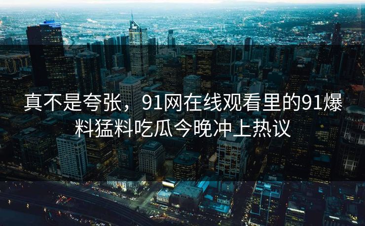真不是夸张，91网在线观看里的91爆料猛料吃瓜今晚冲上热议