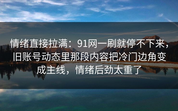情绪直接拉满:91网一刷就停不下来,旧账号动态里那段内容把冷门边角变成主线,情绪后劲太重了 情绪直接拉满:91网一刷就停不下来,旧账号动态里那段内容把冷门边角变成主线,情绪后劲太重了