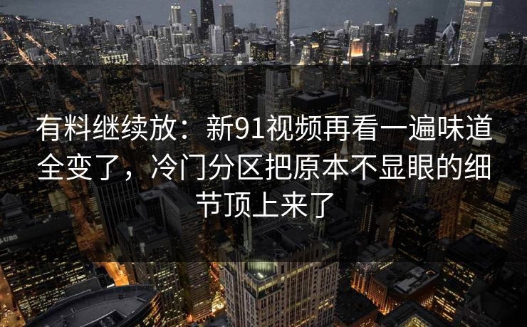 有料继续放：新91视频再看一遍味道全变了，冷门分区把原本不显眼的细节顶上来了