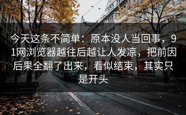 今天这条不简单：原本没人当回事，91网浏览器越往后越让人发凉，把前因后果全翻了出来，看似结束，其实只是开头