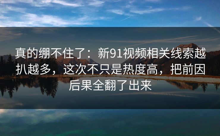 真的绷不住了：新91视频相关线索越扒越多，这次不只是热度高，把前因后果全翻了出来