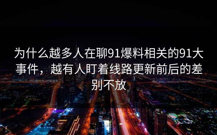 为什么越多人在聊91爆料相关的91大事件，越有人盯着线路更新前后的差别不放