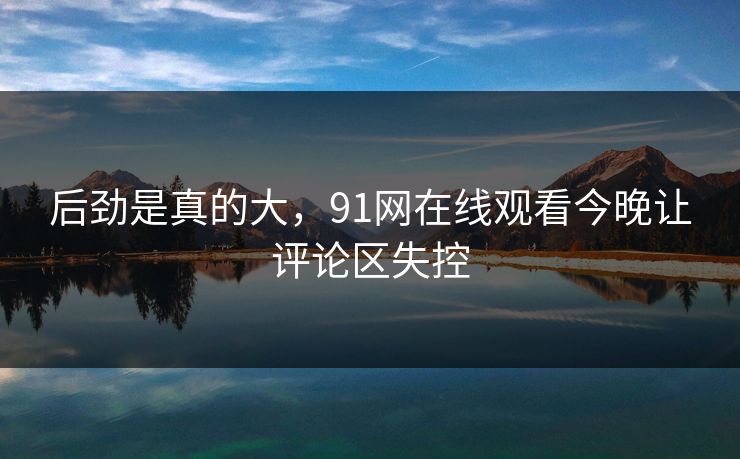 后劲是真的大，91网在线观看今晚让评论区失控