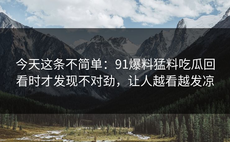 今天这条不简单：91爆料猛料吃瓜回看时才发现不对劲，让人越看越发凉