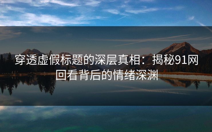 穿透虚假标题的深层真相：揭秘91网回看背后的情绪深渊