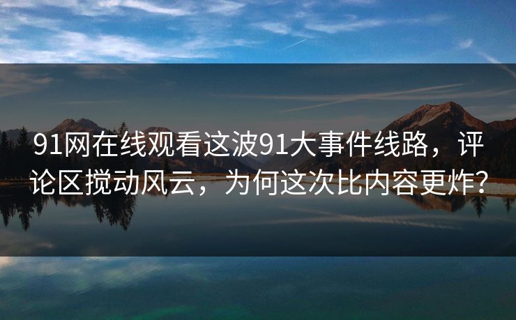 91网在线观看这波91大事件线路，评论区搅动风云，为何这次比内容更炸？