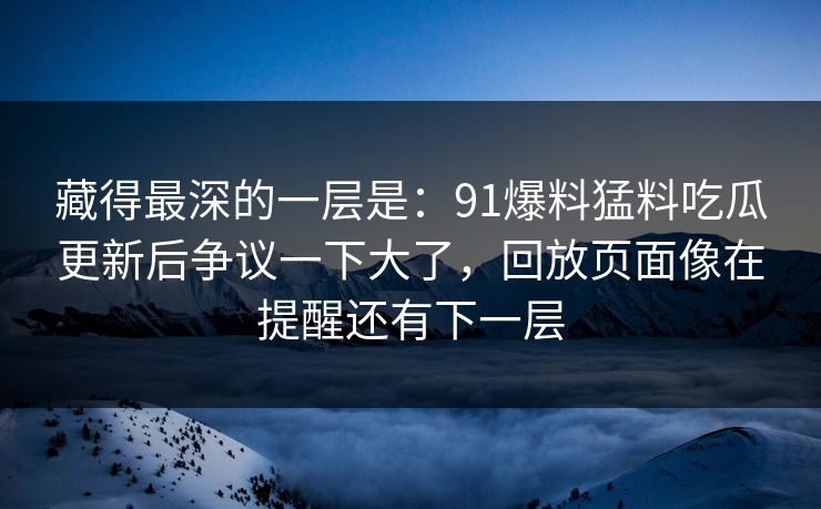 藏得最深的一层是:91爆料猛料吃瓜更新后争议一下大了,回放页面像在提醒还有下一层 藏得最深的一层是:91爆料猛料吃瓜更新后争议一下大了,回放页面像在提醒还有下一层