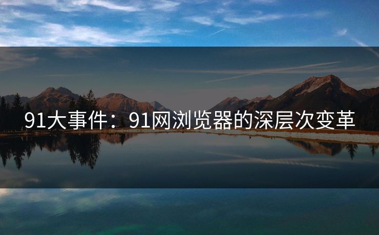 91大事件:91网浏览器的深层次变革 91大事件:91网浏览器的深层次变革