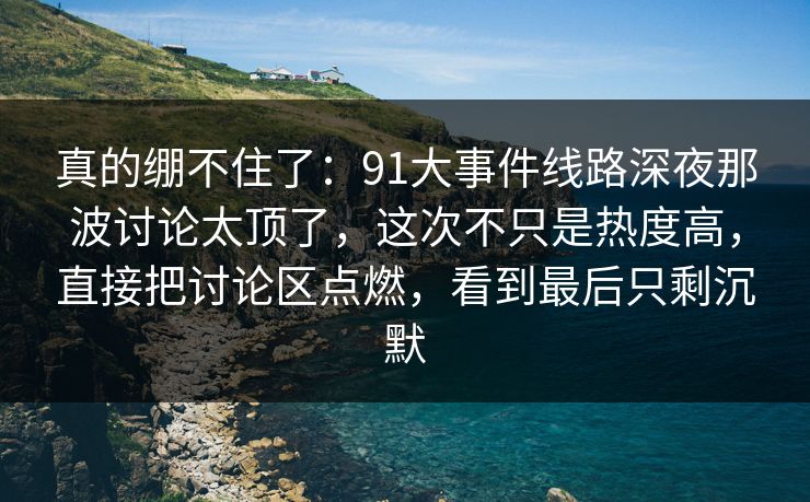 真的绷不住了：91大事件线路深夜那波讨论太顶了，这次不只是热度高，直接把讨论区点燃，看到最后只剩沉默
