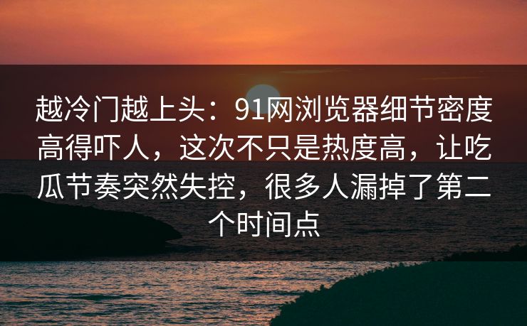 越冷门越上头：91网浏览器细节密度高得吓人，这次不只是热度高，让吃瓜节奏突然失控，很多人漏掉了第二个时间点