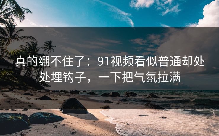 真的绷不住了：91视频看似普通却处处埋钩子，一下把气氛拉满