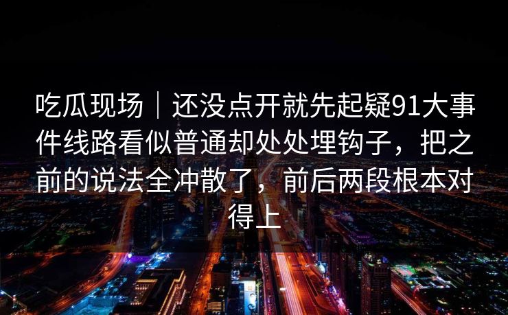 吃瓜现场｜还没点开就先起疑91大事件线路看似普通却处处埋钩子，把之前的说法全冲散了，前后两段根本对得上