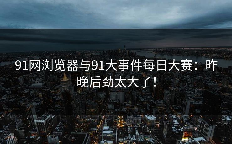 91网浏览器与91大事件每日大赛:昨晚后劲太大了! 91网浏览器与91大事件每日大赛:昨晚后劲太大了!