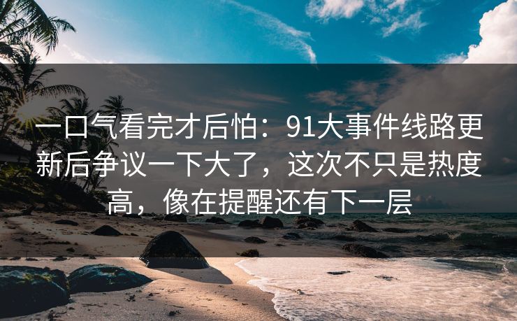 一口气看完才后怕:91大事件线路更新后争议一下大了,这次不只是热度高,像在提醒还有下一层 一口气看完才后怕:91大事件线路更新后争议一下大了,这次不只是热度高,像在提醒还有下一层